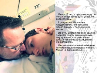 Мише 16 лет, в прошлом году он
попал в серьезное ДТП, управляя
велосипедом
В результате Миша уже
продолжительное время не
может прийти к полноценной
жизни.
Его отец Сергей изо всех усилий
пытается спасти сына и вернуть
ему ту жизнь, которую у него
забрал тот злополучный джип с
Vip номерами.
Мы решили привлечь внимание
жителей нашего города и помочь
Мише на Комиссионке 3
 