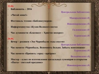 22.04.
- Библионочь – 2016
Центральная библиотека
- «Читай кино!»
Макарьевская с/б
- Фестиваль чтения «Библиосумерки»
Новопокровская с/б
- Информминутка «Кухня Великого поста»
Галкинская с/б
- Час духовности «Благовест – Христос воскрес»
Туранская с/б
26.04.
- Вечер – реквием «Эхо Чернобыля: годы спустя»
Центральная библиотека
- Час памяти «Чернобыль. Вспомнить больно. Забыть невозможно»
Туранская с/б
- Час памяти «Припять: город - призрак»
Волыновская с/б
- Мастер – класс по изготовлению пасхальных сувениров и открыток
«Пасха – светлый праздник»
Новопокровская с/б
 