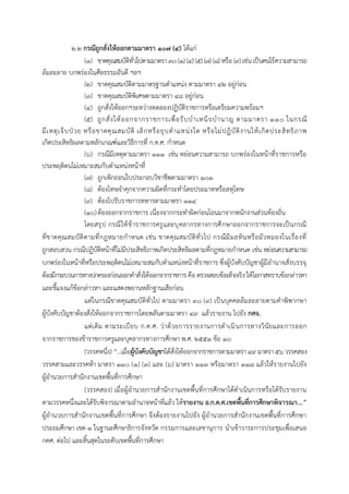 ๒.๒ กรณีถูกสั่งให้ออกตามมาตรา ๑๐๗ (๔) ได้แก่
(1) ขำดคุณสมบัติทั่วไปตำมมำตรำ ๓๐(๑) (๔) (๕) (๗) (๘) หรือ (๙) เช่นเป็นคนไร้ควำมสำมำรถ
ล้มละลำย บกพร่องในศีลธรรมอันดี ฯลฯ
(2) ขำดคุณสมบัติตำมมำตรฐำนตำแหน่ง ตำมมำตรำ ๔๒ อยู่ก่อน
(3) ขำดคุณสมบัติพิเศษตำมมำตรำ ๔๘ อยู่ก่อน
(4) ถูกสั่งให้ออกฯระหว่ำงทดลองปฏิบัติรำชกำรหรือเตรียมควำมพร้อมฯ
(5) ถูกสั่งให้ออกจำกรำชกำรเพื่อรับบำเหน็จบำนำญ ตำมมำตรำ ๑๑๐ ในกรณี
มีเหตุเจ็บป่วย หรือขำดคุณสมบัติ เลิกหรือยุบตำแหน่งใด หรือไม่ปฏิบัติงำนให้เกิดประสิทธิภำพ
เกิดประสิทธิผลตำมหลักเกณฑ์และวิธีกำรที่ ก.ค.ศ. กำหนด
(6) กรณีมีเหตุตำมมำตรำ ๑๑๑ เช่น หย่อนควำมสำมำรถ บกพร่องในหน้ำที่รำชกำรหรือ
ประพฤติตนไม่เหมำะสมกับตำแหน่งหน้ำที่
(7) ถูกเพิกถอนใบประกอบวิชำชีพตำมมำตรำ ๑๐๑
(8) ต้องโทษจำคุกจำกควำมผิดที่กระทำโดยประมำทหรือลหุโทษ
(9) ต้องไปรับรำชกำรทหำรตำมมำตรำ ๑๑๔
(10)ต้องออกจำกรำชกำร เนื่องจำกกระทำผิดก่อนโอนมำจำกพนักงำนส่วนท้องถิ่น
โดยสรุป กรณีให้ข้ำรำชกำรครูและบุคลำกรทำงกำรศึกษำออกจำกรำชกำรจะเป็นกรณี
ที่ขำดคุณสมบัติตำมที่กฎหมำยกำหนด เช่น ขำดคุณสมบัติทั่วไป กรณีมีมลทินหรือมัวหมองในเรื่องที่
ถูกสอบสวน กรณีปฏิบัติหน้ำที่ไม่มีประสิทธิภำพเกิดประสิทธิผลตำมที่กฎหมำยกำหนด เช่น หย่อนควำมสำมำรถ
บกพร่องในหน้ำที่หรือประพฤติตนไม่เหมำะสมกับตำแหน่งหน้ำที่รำชกำร ซึ่งผู้บังคับบัญชำผู้มีอำนำจสั่งบรรจุ
ต้องมีกระบวนกำรทำงปกครองก่อนออกคำสั่งให้ออกจำกรำชกำร คือตรวจสอบข้อเท็จจริง ให้โอกำสทรำบข้อกล่ำวหำ
และชี้แจงแก้ข้อกล่ำวหำ และแสดงพยำนหลักฐำนเสียก่อน
แต่ในกรณีขำดคุณสมบัติทั่วไป ตำมมำตรำ ๓๐ (๙) เป็นบุคคลล้มละลำยตำมคำพิพำกษำ
ผู้บังคับบัญชำต้องสั่งให้ออกจำกรำชกำรโดยพลันตำมมำตรำ ๔๙ แล้วรำยงำน ไปยัง กศจ.
แต่เดิม ตำมระเบียบ ก.ค.ศ. ว่ำด้วยกำรรำยงำนกำรดำเนินกำรทำงวินัยและกำรออก
จำกรำชกำรของข้ำรำชกำรครูและบุคลำกรทำงกำรศึกษำ พ.ศ. 2551 ข้อ ๑๐
(วรรคหนึ่ง) “...เมื่อผู้บังคับบัญชาได้สั่งให้ออกจำกรำชกำรตำมมำตรำ๔๙ มำตรำ๕๖ วรรคสอง
วรรคสำมและวรรคห้ำ มำตรำ ๑๑๐ (๑) (๓) และ (๖) มำตรำ ๑๑๓ หรือมำตรำ ๑๑๘ แล้วให้รำยงำนไปยัง
ผู้อำนวยกำรสำนักงำนเขตพื้นที่กำรศึกษำ
(วรรคสอง) เมื่อผู้อำนวยกำรสำนักงำนเขตพื้นที่กำรศึกษำได้ดำเนินกำรหรือได้รับรำยงำน
ตำมวรรคหนึ่งและได้รับพิจำรณำตำมอำนำจหน้ำที่แล้ว ให้รายงาน อ.ก.ค.ศ.เขตพื้นที่การศึกษาพิจารณา...”
ผู้อำนวยกำรสำนักงำนเขตพื้นที่กำรศึกษำ จึงต้องรำยงำนไปยัง ผู้อำนวยกำรสำนักงำนเขตพื้นที่กำรศึกษำ
ประถมศึกษำ เขต ๑ ในฐำนะศึกษำธิกำรจังหวัด กรรมกำรและเลขำนุกำร นำเข้ำวำระกำรประชุมเพื่อเสนอ
กคศ. ต่อไป และสิ้นสุดในระดับเขตพื้นที่กำรศึกษำ
 