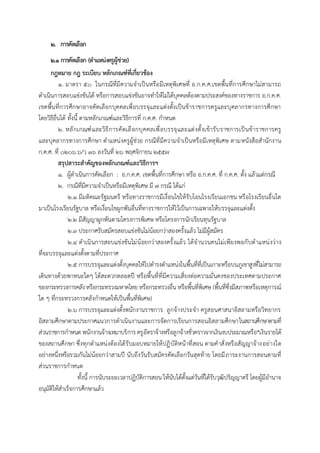 2. การคัดเลือก
2.1 การคัดเลือก (ตาแหน่งครูผู้ช่วย)
กฎหมำย กฎ ระเบียบ หลักเกณฑ์ที่เกี่ยวข้อง
๑. มาตรา ๕๐ ในกรณีที่มีความจาเป็นหรือมีเหตุพิเศษที่ อ.ก.ค.ศ.เขตพื้นที่การศึกษาไม่สามารถ
ดาเนินการสอบแข่งขันได้ หรือการสอบแข่งขันอาจทาให้ไม่ได้บุคคลต้องตามประสงค์ของทางราชการ อ.ก.ค.ศ.
เขตพื้นที่การศึกษาอาจคัดเลือกบุคคลเพื่อบรรจุและแต่งตั้งเป็นข้าราชการครูและบุคลากรทางการศึกษา
โดยวิธีอื่นได้ ทั้งนี้ ตามหลักเกณฑ์และวิธีการที่ ก.ค.ศ. กาหนด
๒. หลักเกณฑ์และวิธีการคัดเลือกบุคคลเพื่อบรรจุและแต่งตั้งเข้ารับราชการเป็นข้าราชการครู
และบุคลากรทางการศึกษา ตาแหน่งครูผู้ช่วย กรณีที่มีความจาเป็นหรือมีเหตุพิเศษ ตามหนังสือสานักงาน
ก.ค.ศ. ที่ ๐๒๐๖.๖/ว ๑๖ ลงวันที่ ๒๖ พฤศจิกายน ๒๕๕๗
สรุปสำระสำคัญของหลักเกณฑ์และวิธีกำรฯ
๑. ผู้ดาเนินการคัดเลือก : อ.ก.ค.ศ. เขตพื้นที่การศึกษา หรือ อ.ก.ค.ศ. ที่ ก.ค.ศ. ตั้ง แล้วแต่กรณี
๒. กรณีที่มีความจาเป็นหรือมีเหตุพิเศษ มี ๗ กรณี ได้แก่
๒.๑ มีมติคณะรัฐมนตรี หรือทางราชการมีเงื่อนไขให้รับโอนโรงเรียนเอกชน หรือโรงเรียนอื่นใด
มาเป็นโรงเรียนรัฐบาล หรือเงื่อนไขผูกพันอื่นที่ทางราชการให้ไว้เป็นการเฉพาะให้บรรจุและแต่งตั้ง
๒.๒ มีสัญญาผูกพันตามโครงการพิเศษ หรือโครงการนักเรียนทุนรัฐบาล
๒.๓ ประกาศรับสมัครสอบแข่งขันไม่น้อยกว่าสองครั้งแล้ว ไม่มีผู้สมัคร
๒.๔ ดาเนินการสอบแข่งขันไม่น้อยกว่าสองครั้งแล้ว ได้จานวนคนไม่เพียงพอกับตาแหน่งว่าง
ที่จะบรรจุและแต่งตั้งตามที่ประกาศ
๒.๕ การบรรจุและแต่งตั้งบุคคลให้ไปดารงตาแหน่งในพื้นที่ที่เป็นเกาะหรือบนภูเขาสูงที่ไม่สามารถ
เดินทางด้วยพาหนะใดๆ ได้สะดวกตลอดปี หรือพื้นที่ที่มีความเสี่ยงต่อความมั่นคงของประเทศตามประกาศ
ของกระทรวงการคลังหรือกระทรวงมหาดไทย หรือกระทรวงอื่น หรือพื้นที่พิเศษ (พื้นที่ซึ่งมีสภาพหรือเหตุการณ์
ใด ๆ ที่กระทรวงการคลังกาหนดให้เป็นพื้นที่พิเศษ)
๒.๖ การบรรจุและแต่งตั้งพนักงานราชการ ลูกจ้างประจา ครูสอนศาสนาอิสลามหรือวิทยากร
อิสลามศึกษาตามประกาศแนวการดาเนินงานและการจัดการเรียนการสอนอิสลามศึกษาในสถานศึกษาตามที่
ส่วนราชการกาหนด พนักงานจ้างเหมาบริการ ครูอัตราจ้างหรือลูกจ้างชั่วคราวจากเงินงบประมาณหรือ*เงินรายได้
ของสถานศึกษา ซึ่งทุกตาแหน่งต้องได้รับมอบหมายให้ปฏิบัติหน้าที่สอน ตามคาสั่งหรือสัญญาจ้างอย่างใด
อย่างหนึ่งหรือรวมกันไม่น้อยกว่าสามปี นับถึงวันรับสมัครคัดเลือกวันสุดท้าย โดยมีภาระงานการสอนตามที่
ส่วนราชการกาหนด
ทั้งนี้ การนับระยะเวลาปฏิบัติการสอน ให้นับได้ตั้งแต่วันที่ได้รับวุฒิปริญญาตรี โดยผู้มีอานาจ
อนุมัติให้สาเร็จการศึกษาแล้ว
 