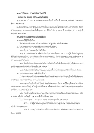 2.2 การคัดเลือก (ตาแหน่งศึกษานิเทศก์)
กฎหมำย กฎ ระเบียบ หลักเกณฑ์ที่เกี่ยวข้อง
๑. มาตรา ๑๙ (๔) และมาตรา ๕๗ แห่งพระราชบัญญัติระเบียบข้าราชการครูและบุคลากรทางการ
ศึกษา พ.ศ. ๒๕๔๗
๒. หลักเกณฑ์และวิธีการคัดเลือกบุคคลเพื่อบรรจุและแต่งตั้งให้ดารงตาแหน่งศึกษานิเทศก์ สังกัด
สานักงานคณะกรรมการการศึกษาขั้นพื้นฐาน ตามหนังสือสานักงาน ก.ค.ศ. ที่ ศธ ๐๒๐๖.๖/ว ๖ ลงวันที่
๒๕ กุมภาพันธ์ ๒๕๕๘
สรุปสำระสำคัญของหลักเกณฑ์และวิธีกำร
๑. คุณสมบัติผู้มีสิทธิ์สมัคร
ต้องมีคุณสมบัติเฉพาะสาหรับตาแหน่งตามมาตรฐานตาแหน่งศึกษานิเทศก์
๒. บทบาทของสานักงานคณะกรรมการการศึกษาขั้นพื้นฐาน
๒.๑ กาหนดวันและเวลาในการคัดเลือก
๒.๒ ดาเนินการและบริหารจัดการเกี่ยวกับการออกข้อสอบ ภาค ก ความรู้ทั่วไปและกฎหมาย
ที่เกี่ยวข้องกับการปฏิบัติงาน และกาหนดองค์ประกอบการประเมิน ตัวชี้วัด และคะแนนการประเมิน ภาค ค
ความเหมาะสมกับตาแหน่ง
๒.๓ ช่วยกากับและติดตามการดาเนินการคัดเลือกให้เป็นไปด้วยความบริสุทธิ์ ยุติธรรม และ
ถูกต้องตรงตามหลักเกณฑ์และวิธีการที่ ก.ค.ศ. กาหนด
๒.๔ ดาเนินการให้มีการพัฒนาก่อนบรรจุและแต่งตั้ง ตามหลักเกณฑ์และวิธีการที่ ก.ค.ศ. กาหนด
๓. บทบาทของ อ.ก.ค.ศ.เขตพื้นที่การศึกษา
(อาจมอบหมายให้สานักงานเขตพื้นที่การศึกษา ตั้งคณะกรรมการและเจ้าหน้าที่รับผิดชอบ
การคัดเลือก ตามความจาเป็นและความเหมาะสม)
๓.๑ ประกาศรับสมัครก่อนวันรับสมัครคัดเลือกไม่น้อยกว่าเจ็ดวัน โดยให้ระบุจานวนตาแหน่งว่าง
แยกตามกลุ่มสาระการเรียนรู้ หรือกลุ่มวิชา หรือทาง หรือสาขาวิชาเอก รวมทั้งองค์ประกอบการประเมิน
ตัวชี้วัด และคะแนนการประเมิน
๓.๒ รับสมัครคัดเลือกไม่น้อยกว่าเจ็ดวันไม่เว้นวันหยุดราชการ ด้วยการยื่นสมัครด้วยตนเอง หรือ
ตามแบบ หรือวิธีการสมัครที่ อ.ก.ค.ศ.เขตพื้นที่การศึกษากาหนด
๓.๓ จัดสอบ ภาค ก ภาค ข และ ภาค ค ตามหลักสูตรที่ ก.ค.ศ. กาหนด
ภาค ก ความรู้ทั่วไปและกฎหมายที่เกี่ยวข้องกับการปฏิบัติงาน “ให้สอบข้อเขียนแบบ
ปรนัย” (๑๐๐ คะแนน)
ภาค ข ความรู้ความสามารถที่ใช้เฉพาะตาแหน่ง “ให้สอบข้อเขียนแบบปรนัย”
(๒๐๐ คะแนน)
 