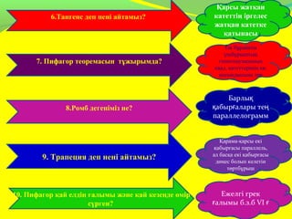 6.Тангенс деп нені айтамыз?
7. Пифагор теоремасын тұжырымда?
8.Ромб дегеніміз не?
9. Трапеция деп нені айтамыз?
10. Пифагор қай елдің ғалымы және қай кезеңде өмір
сүрген?
Қарсы жатқан
катеттің іргелес
жатқан катетке
қатынасы
Барлық
абыр алары теқ ғ ң
параллелограмм
Тік бұрышты
үшбұрыштың
гипотенузасының
квад. катеттерінің кв.
қосындысына тең
Қарама-қарсы екі
қабырғасы параллель,
ал басқа екі қабырғасы
дөңес болып келетін
төртбұрыш
Ежелгі грек
алымы б.з.б VIғ ғ
 