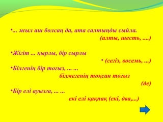 •... жыл аш болсаң да, ата салтыңды сыйла.
(алты, шесть, ....)
•Жігіт ... қырлы, бір сырлы
• (сегіз, восемь, ...)
•Білгенің бір тоғыз, ... ...
білмегенің тоқсан тоғыз
(де)
•Бір елі ауызға, ... ...
екі елі қақпақ (екі, два,...)
 