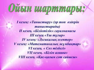 І кезең: «Таныстыру» (әр топ өздерін
таныстырады)
ІІ кезең. «Біліктілік» сауалнамасы
ІІІ кезең «Үш тұғыр»
ІV кезең: «Логикалық есептер»
V кезең: «Математикалық жұмбақтар»
VI кезең. « Сөз тізбегі»
VII кезең. «Білім ағашы»
VІІІ кезең. «Қас-қағым сәт сайысы»
 