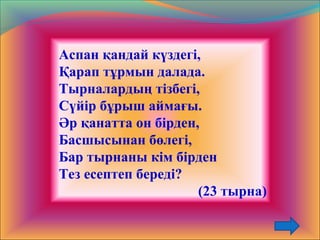 Аспан қандай күздегі,
Қарап тұрмын далада.
Тырналардың тізбегі,
Сүйір бұрыш аймағы.
Әр қанатта он бірден,
Басшысынан бөлегі,
Бар тырнаны кім бірден
Тез есептеп береді?
(23 тырна)
 