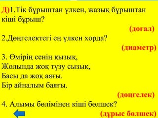 Д)1.Тік бұрыштан үлкен, жазық бұрыштан
кіші бұрыш?
(доғал)
2.Дөңгелектегі ең үлкен хорда?
(диаметр)
3. Өмірің сенің қызық, 
Жолында жоқ түзу сызық, 
Басы да жоқ аяғы. 
Бір айналым баяғы.
(дөңгелек) 
4. Алымы бөлімінен кіші бөлшек?
(дұрыс бөлшек)
 