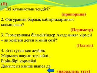 (П)
1. Екі қатынастың теңдігі?
(пропорция)
2. Фигураның барлық қабырғаларының
қосындысы?
(Периметр)
3. Геометрияны білмейтіндер Академияға кірмей
– ақ қойсын деген кімнің сөзі?
(Платон)
4. Егіз туған қос жүйрік
Жарысқа шауып терлейді.
Бірін-бірі көрмейді
Дамылсыз қанша шапса да
(параллель түзу)    
 