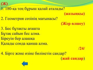 (Ж)
1. 180-қа тең бұрыш қалай аталады?
(жазыңқы)
2. Геометрия сөзінің мағынасы?
(Жер өлшеу)
3. Бес бұтақты ағашта
Бұтақ сайын бес алма.
Біреуін бер алашқа
Қалады сонда қанша алма.
/24/
4. Бірге және өзіне бөлінетін сандар?
(жай сандар)
 