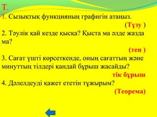 Т.
1. Сызықтық функцияның графигін атаңыз.
(Түзу )
2. Тәулік қай кезде қысқа? Қыста ма әлде жазда
ма?
(тең )
3. Сағат үшті көрсеткенде, оның сағаттың және
минуттың тілдері қандай бұрыш жасайды?
тік бұрыш
4. Дәлелдеуді қажет ететін тұжырым?
(Теорема)
 