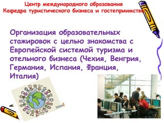 Центр международного образования
Кафедра туристического бизнеса и гостеприимства
Организация образовательных
стажировок с целью знакомства с
Европейской системой туризма и
отельного бизнеса (Чехия, Венгрия,
Германия, Испания, Франция,
Италия)
 