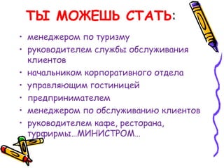 ТЫ МОЖЕШЬ СТАТЬ:
• менеджером по туризму
• руководителем службы обслуживания
клиентов
• начальником корпоративного отдела
• управляющим гостиницей
• предпринимателем
• менеджером по обслуживанию клиентов
• руководителем кафе, ресторана,
турфирмы…МИНИСТРОМ…
 