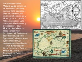 Походження назви
Чорне море остаточно
не з’ясоване. Чорним,
темним його називали і
іранські племена, які
жили на узбережжі ще у
ІІІ тис. до н. е., і араби, і
греки, і слов’яни. Були
поширені й інші назви: у
Стародавній Греції –
Понтос Аксейнос –
Море негостинне
(порівняно з її Егейським
воно було холодним і
бурхливим), пізніше, коли
судна стали більш
досконалими і надійними,
– Понт Евксінський –
Море гостинне; у Римі –
Румське (тобто
Римське); на Русі –
Руське.
 