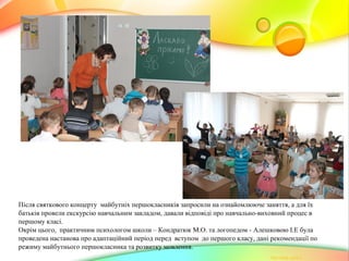 Після святкового концерту майбутніх першокласників запросили на ознайомлююче заняття, а для їх
батьків провели екскурсію навчальним закладом, давали відповіді про навчально-виховний процес в
першому класі.
Окрім цього, практичним психологом школи – Кондратюк М.О. та логопедом - Алешковою І.Е була
проведена настанова про адаптаційний період перед вступом до першого класу, дані рекомендації по
режиму майбутнього першокласника та розвитку мовлення.
 