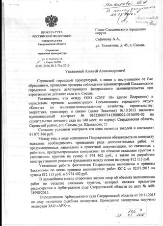 Главе Сосьвинского городского
ПРОКУРАТУРА округа
РОССИЙСКОЙ ФЕДЕРАЦИИ
ПРОКУРАТУРА Сафонову А.А.
Свердловской области ^^ Толмачева, Д. 45, п. Сосьва.
Серовская
городская прокуратура
^ ул. Л. Толстого, 14,
Я ' г. Серов, 624992
22.03.2016 №2-75в-2015
Уважаемый Алексей Александрович!
Серовской городской прокуратурой, в связи с поступившим от Вас
обращением, проведена проверка соблюдения администрацией Сосьвинского
городского округа действующего федерального законодательства при
строительстве детского сада в п. Сосьва.
Установлено, что между ООО «СМУ 18» (далее Подрядчик) и
отраслевым органом администрации Сосьвинского городского округа
«Комитет по жилищно-коммунальному хозяйству, строительству,
энергетике, транспорту и связи» (далее Заказчик) 16.10.2013 заключен
муниципальный контракт № 0162300071413000022-0516595-02 на
строительство детского сада на 140 мест, по адресу: Свердловская область,
Серовский район, р.п. Сосьва, ул. Щелканова, 22.
Согласно условиям контракта его цена является твердой и составляет
81 873 366 руб.
Между тем, в ходе исполнения Подрядчиком обязательств по контракту
выявлена необходимость проведения ряда дополнительных работ, не
предусмотренных изначально в проектной документации, но связанных с
работами, предусмотренными контрактом: по отсыпке скальным грунтом и
уплотнению грунтов на сумму 6 974 402 руб., а также по разработке
конструктивного решения фундамента между осями на сумму 812 113 руб.
Указанные работы фактически Подрядчиком выполнены и приняты
Заказчиком по актам приемки выполненных работ КС-2 от 02.07.2015 на
суммы 812 113 руб. и 6 974 402 руб.
В дальнейшем между сторонами возник спор об объемах выполненных
работ по отсыпке скальным грунтом, ' который являлся предметом
рассмотрения в Арбитражном суде Свердловской области по делу А60-
38998/2015. олиол!^
Определением Арбитражного суда Свердловской области от 20.11.2015
по делу назначена судебная экспертиза. Проведение экспертизы поручено
экспертам ЗАО «АРХ+». . ,
® J
 