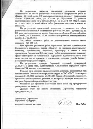•
На разрешение экспертов поставлены следующие вопросы:
соответствует ли объем фактически выполненных Подрядчиком работ на
объекте - Детский сад на 140 мест, расположенном по адресу: Свердловская
область, Серовский район, р.п. Сосьва, ул. Щелканова, 22, работам,
заактированным в акте КС-2 от 02.07.2015 №1 на сумму 6 974 402 руб. и если
не соответствует, то какой объем работ фактически выполнен и какова их
стоимость.
По результатам проведенной экспертизы установлено, что объем
фактически выполненных Подрядчиком работ на объекте - Детский сад на
140 мест, расположенном по адресу: Свердловская область, Серовский район,
р.п. Сосйа, ул. Щелканова, 22, не соответствует работам, заактированном в
акте КС-2 от 02.07.2015.
Так, общая стоимость работ по дополнительной отсыпке скалой
составила 1 420 866 руб.
При приемке указанных работ отраслевым органом администрации
Сосьвинского городского округа «Комитет по жилищно-коммунальному
хозяйству, строительству, энергетике, транспорту и связи» в лице
председателя Сысолятина В.Н. допущено грубое попустительство, поскольку
принят объем работ не выполненный Подрядчиком в действительности, что в
свою очередь могло привести к причинению крупного ущерба бюджету
Сосьвинского городского округа.
По результатам проверки Серовской городской прокуратурой
21.03.2016 в адрес главы администрации Сосьвинского городского округа
Макарова Г.Н. внесено представление.
С целью дачи уголовно правовой оценки действиям должностных лиц
администрации Сосьвинского городского округа и ООО «СМУ 18» материал
проверки 21.03.2016 направлен в МО МВД России «Серовский». Законность
принятого процессуального решения по материалу проверки находится на
контроле Серовской городской прокуратуры.
Основания для принятия в настоящее время иных мер прокурорского
реагирования не имеются.
Данный ответ Вы можете обжаловать Серовскому городскому
прокурору и в суд.
Заместитель Серовского
городского прокурора
младший советник юстиции ' f П.А. Рябов
 