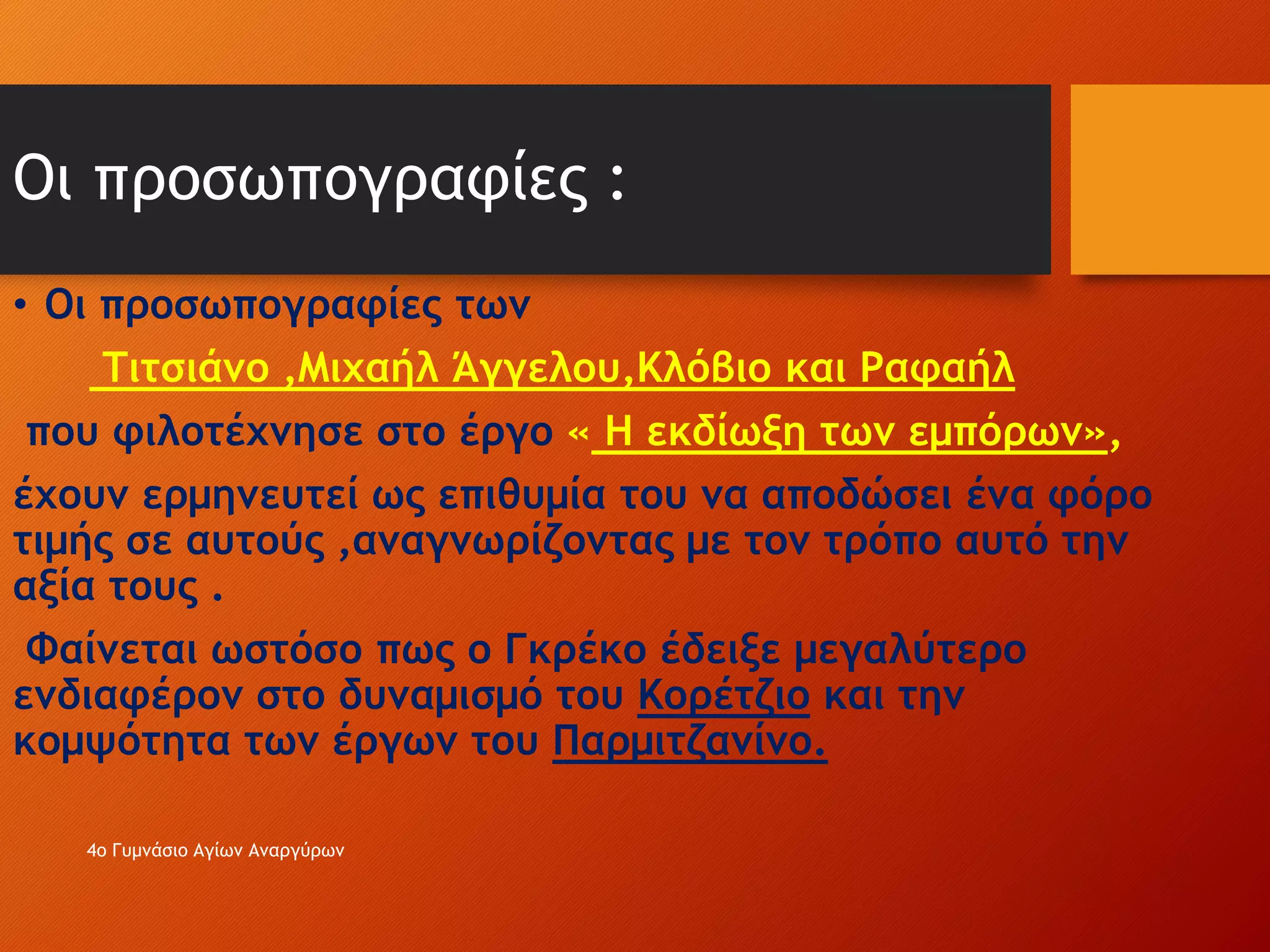 Οι προσωπογραφίες :
• Οι προσωπογραφίες των
Τιτσιάνo ,Μιχαήλ Άγγελου,Κλόβιο και Ραφαήλ
που φιλοτέχνησε στο έργο « Η εκδίωξη των εμπόρων»,
έχουν ερμηνευτεί ως επιθυμία του να αποδώσει ένα φόρο
τιμής σε αυτούς ,αναγνωρίζοντας με τον τρόπο αυτό την
αξία τους .
Φαίνεται ωστόσο πως ο Γκρέκο έδειξε μεγαλύτερο
ενδιαφέρον στο δυναμισμό του Κορέτζιο και την
κομψότητα των έργων του Παρμιτζανίνο.
4ο Γυμνάσιο Αγίων Αναργύρων
 