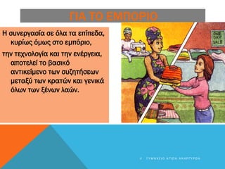ΓΙΑ ΤΟ ΕΜΠΟΡΙΟ
Η συνεργασία σε όλα τα επίπεδα,
κυρίως όμως στο εμπόριο,
την τεχνολογία και την ενέργεια,
αποτελεί το βασικό
αντικείμενο των συζητήσεων
μεταξύ των κρατών και γενικά
όλων των ξένων λαών.
4 Γ Υ Μ Ν Ά Σ Ι Ο Α Γ Ί Ω Ν Α Ν Α Ρ Γ Ύ Ρ Ω Ν
 