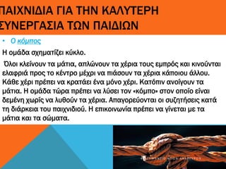 ΠΑΙΧΝΙΔΙΑ ΓΙΑ ΤΗΝ ΚΑΛΥΤΕΡΗ
ΣΥΝΕΡΓΑΣΙΑ ΤΩΝ ΠΑΙΔΙΩΝ
• Ο κόμπος
Η ομάδα σχηματίζει κύκλο.
Όλοι κλείνουν τα μάτια, απλώνουν τα χέρια τους εμπρός και κινούνται
ελαφριά προς το κέντρο μέχρι να πιάσουν τα χέρια κάποιου άλλου.
Κάθε χέρι πρέπει να κρατάει ένα μόνο χέρι. Κατόπιν ανοίγουν τα
μάτια. Η ομάδα τώρα πρέπει να λύσει τον «κόμπο» στον οποίο είναι
δεμένη χωρίς να λυθούν τα χέρια. Απαγορεύονται οι συζητήσεις κατά
τη διάρκεια του παιχνιδιού. Η επικοινωνία πρέπει να γίνεται με τα
μάτια και τα σώματα.
4 Γ Υ Μ Ν Ά Σ Ι Ο Α Γ Ί Ω Ν Α Ν Α Ρ Γ Ύ Ρ Ω Ν
 