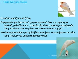 • Ένας ήχος μας ενώνει
Η ομάδα χωρίζεται σε ζεύγη.
Συμφωνούν για έναν κοινό, χαρακτηριστικό ήχο, π.χ. σφύριγμα
πουλιού, μελωδία κ.λ.π., ο οποίος θα είναι ο τρόπος αναγνώρισής
τους. Κλείνουν όλοι τα μάτια και απλώνονται στο χώρο.
Κατόπιν προσπαθούν με τη βοήθεια του ήχου τους να βρουν το ταίρι
τους. Περιμένουν μέχρι να βρεθούν όλοι.
4 Γ Υ Μ Ν Ά Σ Ι Ο Α Γ Ί Ω Ν Α Ν Α Ρ Γ Ύ Ρ Ω Ν
 