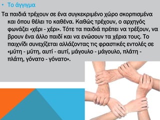 • Το άγγιγμα
Τα παιδιά τρέχουν σε ένα συγκεκριμένο χώρο σκορπισμένα
και όπου θέλει το καθένα. Καθώς τρέχουν, ο αρχηγός
φωνάζει «χέρι - χέρι». Τότε τα παιδιά πρέπει να τρέξουν, να
βρουν ένα άλλο παιδί και να ενώσουν τα χέρια τους. Το
παιχνίδι συνεχίζεται αλλάζοντας τις φραστικές εντολές σε
«μύτη - μύτη, αυτί - αυτί, μάγουλο - μάγουλο, πλάτη -
πλάτη, γόνατο - γόνατο».
4 Γ Υ Μ Ν Ά Σ Ι Ο Α Γ Ί Ω Ν Α Ν Α Ρ Γ Ύ Ρ Ω Ν
 