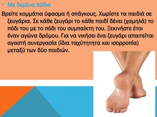 • Με δεμένα πόδια
Βρείτε κομμάτια ύφασμα ή σπάγκους. Χωρίστε τα παιδιά σε
ζευγάρια. Σε κάθε ζευγάρι το κάθε παιδί δένει (χαμηλά) το
πόδι του με το πόδι του συμπαίκτη του. Ξεκινήστε έτσι
έναν αγώνα δρόμου. Για να νικήσει ένα ζευγάρι απαιτείται
αγαστή συνεργασία (ίδια ταχύτητητα και ισορροπία)
μεταξύ των δύο παιδιών.
4 Γ Υ Μ Ν Ά Σ Ι Ο Α Γ Ί Ω Ν Α Ν Α Ρ Γ Ύ Ρ Ω Ν
 