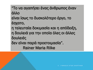 “Το να αγαπήσει ένας άνθρωπος έναν
άλλο
είναι ίσως το δυσκολότερο έργο, το
έσχατο,
η τελευταία δοκιμασία και η απόδειξη,
η δουλειά για την οποία όλες οι άλλες
δουλειές
δεν είναι παρά προετοιμασία”.
Rainer Maria Rilke
4 Γ Υ Μ Ν Ά Σ Ι Ο Α Γ Ί Ω Ν Α Ν Α Ρ Γ Ύ Ρ Ω Ν
 