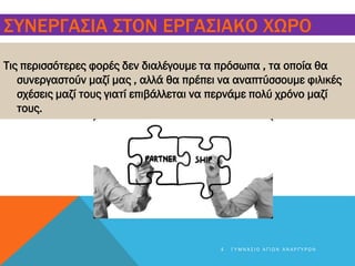 ΣΥΝΕΡΓΑΣΙΑ ΣΤΟΝ ΕΡΓΑΣΙΑΚΟ ΧΩΡΟ
Τις περισσότερες φορές δεν διαλέγουμε τα πρόσωπα , τα οποία θα
συνεργαστούν μαζί μας , αλλά θα πρέπει να αναπτύσσουμε φιλικές
σχέσεις μαζί τους γιατί επιβάλλεται να περνάμε πολύ χρόνο μαζί
τους.
4 Γ Υ Μ Ν Ά Σ Ι Ο Α Γ Ί Ω Ν Α Ν Α Ρ Γ Ύ Ρ Ω Ν
 