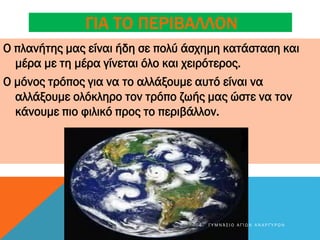 ΓΙΑ ΤΟ ΠΕΡΙΒΑΛΛΟΝ
Ο πλανήτης μας είναι ήδη σε πολύ άσχημη κατάσταση και
μέρα με τη μέρα γίνεται όλο και χειρότερος.
Ο μόνος τρόπος για να το αλλάξουμε αυτό είναι να
αλλάξουμε ολόκληρο τον τρόπο ζωής μας ώστε να τον
κάνουμε πιο φιλικό προς το περιβάλλον.
4 Γ Υ Μ Ν Ά Σ Ι Ο Α Γ Ί Ω Ν Α Ν Α Ρ Γ Ύ Ρ Ω Ν
 