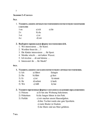 2
Задание 2 «Глагол»
5кл.
1. Укажите, каким личным местоимениямсоответствуютокончания
глаголов:
1-en a) ich e) ihr
2-t b) du
3-st c) er
4-e d) wir
2. Выберите правильную формуместоимения sich.
1. Wir interessieren … für Kunst.
2. Worüber freust du …?
3. Die Kinder interessieren … für Sport.
4. Monika wäscht … mit kaltem Wasser.
5. Ich trockne … ab und kämme …
6. Interessiert ihr … für Musik?
6кл.
1. Укажите, каким глаголам соответствуютличныеместоимения.
1) Ich a) fährst f)singen
2) Du b) fährt g) liest
3) Er c) ist h) nimmt
4) Ihr d) nehmt i) laufe
5) Wir e) hilft k) hat
2. Укажите временные формы глаголоввследующихпредложениях:
1) Präsens a) Er hat eine Wohnung bekommen.
2) Präteritum b) die Jungen fuhren in den Park.
3) Perfekt c) wir machen unsere Hausaufgaben.
d) ihre Tochter wurde eine gute Sportlerin.
e) mein Bruder ist Student.
f) die Eltern sind ans Meer gefahren.
7 кл.
 