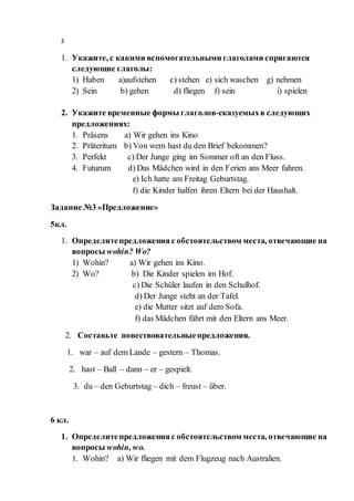 3
1. Укажите, с какими вспомогательными глаголами спрягаются
следующие глаголы:
1) Haben a)aufstehen c) stehen e) sich waschen g) nehmen
2) Sein b) gehen d) fliegen f) sein i) spielen
2. Укажите временные формы глаголов-сказуемыхв следующих
предложениях:
1. Präsens a) Wir gehen ins Kino
2. Präteritum b) Von wem hast du den Brief bekommen?
3. Perfekt c) Der Junge ging im Sommer oft an den Fluss.
4. Futurum d) Das Mädchen wird in den Ferien ans Meer fahren.
e) Ich hatte am Freitag Geburtstag.
f) die Kinder halfen ihren Eltern bei der Haushalt.
Задание №3 «Предложение»
5кл.
1. Определитепредложенияс обстоятельством места, отвечающие на
вопросы wohin? Wo?
1) Wohin? a) Wir gehen ins Kino.
2) Wo? b) Die Kinder spielen im Hof.
c) Die Schüler laufen in den Schulhof.
d) Der Junge steht an der Tafel.
e) die Mutter sitzt auf dem Sofa.
f) das Mädchen fährt mit den Eltern ans Meer.
2. Составьте повествовательныепредложения.
1. war – auf dem Lande – gestern – Thomas.
2. hast – Ball – dann – er – gespielt.
3. du – den Geburtstag – dich – freust – über.
6 кл.
1. Определитепредложенияс обстоятельством места, отвечающие на
вопросы wohin, wo.
1. Wohin? a) Wir fliegen mit dem Flugzeug nach Australien.
 