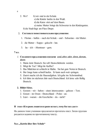 4
2. Wo? b) wir sind in der Schule.
c) die Kinder laufen in den Wald.
d) die Katze sitzt auf dem Baum.
e) meine Mutter bringt die Schwester in den Kindergarten.
f) die Stadt liegt am Fluss Dnepr.
2. Составьте повествовательноепредложение.
1. Florian – halfen – nach der Schule – und – Sebastian – der Mutter.
2. die Mutter – Suppe– gekocht – hat.
3. las – ich – Abenteuer – gern.
7 кл.
1. Соединитепредложения союзами und, aber, oder, denn, darum,
dann.
1. Maria lernt Deutsch. Sie will Deutschlehrerin werden.
2. Mögt ihr Tee? Mögt ihr Kaffee?
3. Das Mädchen ist schlecht in Mathe. Sie hat gute Noten in Deutsch.
4. Der Junge kann schnell laufen. Er kann auch weit springen.
5. Zuerst mache ich die Hausaufgaben. Ich gehe ins Schwimmbad.
6. Ich fahre im nächsten Jahr nach Deutschland. Ich lerne sehr fleißig
Deutsch.
2. Bildet Sätze.
1. Gestern – wir – haben – einen interessanten – gelesen – Text.
2. Grenzt – im Osten – Deutschland – Polen – an-
3. Liest – warum – die Geschichte – du – nicht?
II этап «Кто рано ложится и рано встает, тому бог все дает»
На данном этапе ученикам предлагается прочитать текст. Затем группам
раздается задание по прочитанномутексту.
5кл. „Katrin über ihre Schule“
 