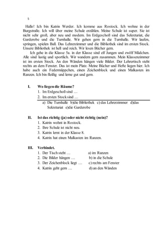 5
Hallo! Ich bin Katrin Werder. Ich komme aus Rostock. Ich wohne in der
Burgstraße. Ich will über meine Schule erzählen. Meine Schule ist super. Sie ist
nicht sehr groß, aber neu und modern. Im Erdgeschoß sind das Sekretariat, die
Garderobe und die Turnhalle. Wir gehen gern in die Turnhalle. Wir laufen,
springen, spielen Ball. Das Lehrerzimmer und die Bibliothek sind im ersten Stock.
Unsere Bibliothek ist hell und reich. Wir lesen Bücher gern.
Ich gehe in die Klasse 5a. in der Klasse sind elf Jungen und zwölf Mädchen.
Alle sind lustig und sportlich. Wir wandern gern zusammen. Mein Klassenzimmer
ist im ersten Stock. An den Wänden hängen viele Bilder. Der Lehrertisch steht
rechts an dem Fenster. Das ist mein Platz. Meine Bücher und Hefte liegen hier. Ich
habe auch ein Federmäppchen, einen Zeichenblock und einen Malkasten im
Ranzen. Ich bin fleißig und lerne gut und gern.
I. Wo liegendie Räume?
1. Im Erdgeschoß sind …
2. Im ersten Stocksind …
a) Die Turnhalle b)die Bibliothek c) das Lehrerzimmer d)das
Sekretariat e)die Garderobe
II. Ist das richtig (ja) oder nicht richtig (nein)?
1. Katrin wohnt in Rostock.
2. Ihre Schule ist nicht neu.
3. Katrin lernt in der Klasse 8.
4. Katrin hat einen Malkasten im Ranzen.
III. Verbindet.
1. Der Tisch steht … a) im Ranzen
2. Die Bilder hängen … b) in die Schule
3. Der Zeichenblock liegt … c) rechts am Fenster
4. Katrin geht gern … d) an den Wänden
 
