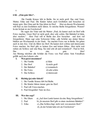 6
6 Kl. „Eine gute Idee“.
Die Familie Krause lebt in Berlin. Sie ist nicht groß. Das sind Vater,
Mutter, Erika und Paul. Die Kinder haben auch Großeltern und besuchen sie
immer gern. Ihre Oma und ihr Opa leben im Dorf. Aber an diesem Wochenende
will Paul zu den Großeltern nicht fahren. Er möchte Berlin fotografieren. Warum?
In der Schule ist ein Fotofestival!
Da sagen der Vater und die Mutter: „Paul, du kannst auch im Dorf tolle
Fotos machen. Unser Dorf ist nicht groß, aber sehr schön. Der Bahnhof ist klein,
aber modern.“ Aber Paul will in Berlin den Zoo besuchen und dort viel
fotografieren. Dann sagt seine Schwester Erika: „alle Schöler aus deiner Klasse
bleiben am Wochenende in der Stadt. Sie machen Fotos nur in Berlin. Sie gehen
auch in den Zoo. Und du fährst ins Dorf. Du kannst dort schöne und interessante
Fotos machen. Im Dorf gibt es keinen Zoo und keinen Zirkus. Aber nicht weit
stehen ein Schloss und eine Burg. Sie sind sehr alt und romantisch“. Paul ist froh.
Das ist eine gute Idee!
Am Montag möchten alle Schüler die Fotos von Paul sehen. Sein Fotoalbum
gefällt auch den Lehrern sehr.
I. Was passtzusammen?
1. Die Familie a) klein
2. Das Dorf b) nicht groß
3. Der Bahnhof c) romantisch
4. Die Fotos d) sehr schön
5. Das Schloss e) interessant
II. Richtig (ja) oder falsch?
1. Die Familie Krause lebt bei Berlin.
2. Die Kinder fahren immer gern ins Dorf.
3. Paul will Fotos machen.
4. Paul fotografiert Tiere im Zoo.
III. Wer das sagt?
1. Die Eltern a) „Auf dem Lande kannst du eine Burg fotografieren.“
2. Paul b) „In unserem Dorf gibt es einen modernen Bahnhof.“
3. Erika c) „Das Schloss liegt nicht weit von unserem Dorf.“
d) „In der Schule habe ich ein Fotofestival.“
 