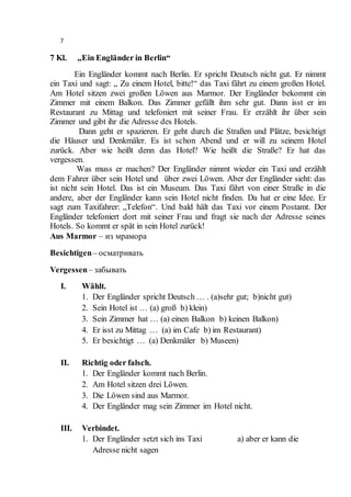 7
7 Kl. „Ein Engländer in Berlin“
Ein Engländer kommt nach Berlin. Er spricht Deutsch nicht gut. Er nimmt
ein Taxi und sagt: „ Zu einem Hotel, bitte!“ das Taxi fährt zu einem großen Hotel.
Am Hotel sitzen zwei großen Löwen aus Marmor. Der Engländer bekommt ein
Zimmer mit einem Balkon. Das Zimmer gefällt ihm sehr gut. Dann isst er im
Restaurant zu Mittag und telefoniert mit seiner Frau. Er erzählt ihr über sein
Zimmer und gibt ihr die Adresse des Hotels.
Dann geht er spazieren. Er geht durch die Straßen und Plätze, besichtigt
die Häuser und Denkmäler. Es ist schon Abend und er will zu seinem Hotel
zurück. Aber wie heißt denn das Hotel? Wie heißt die Straße? Er hat das
vergessen.
Was muss er machen? Der Engländer nimmt wieder ein Taxi und erzählt
dem Fahrer über sein Hotel und über zwei Löwen. Aber der Engländer sieht: das
ist nicht sein Hotel. Das ist ein Museum. Das Taxi fährt von einer Straße in die
andere, aber der Engländer kann sein Hotel nicht finden. Da hat er eine Idee. Er
sagt zum Taxifahrer: „Telefon“. Und bald hält das Taxi vor einem Postamt. Der
Engländer telefoniert dort mit seiner Frau und fragt sie nach der Adresse seines
Hotels. So kommt er spät in sein Hotel zurück!
Aus Marmor – из мрамора
Besichtigen– осматривать
Vergessen– забывать
I. Wählt.
1. Der Engländer spricht Deutsch … . (a)sehr gut; b)nicht gut)
2. Sein Hotel ist … (a) groß b) klein)
3. Sein Zimmer hat … (a) einen Balkon b) keinen Balkon)
4. Er isst zu Mittag … (a) im Cafe b) im Restaurant)
5. Er besichtigt … (a) Denkmäler b) Museen)
II. Richtig oder falsch.
1. Der Engländer kommt nach Berlin.
2. Am Hotel sitzen drei Löwen.
3. Die Löwen sind aus Marmor.
4. Der Engländer mag sein Zimmer im Hotel nicht.
III. Verbindet.
1. Der Engländer setzt sich ins Taxi a) aber er kann die
Adresse nicht sagen
 