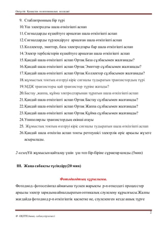 Оңтүстік Қазақстан политехникалық колледжі
2
Ф ОҚПТКАшық сабақәзірлемесі
9. Стаблитронның бір түрі
10.Үш электродты шала өткізгішті аспап
11.Сигналдарды күшейтуге арналған шала өткізгішті аспап
12.Сигналдарды түрлендіруге арналған шала өткізгішті аспап
13.Коллектор, эмиттер, база электродтары бар шала өткізгішті аспап
14.Электр тербелістерін күшейтуге арналған шала өткізгішті аспап
15.Қандай шала өткізгішті аспап Ортақ База сұлбасымен жалғанады?
16.Қандай шала өткізгішті аспап Ортақ Эмиттер сұлбасымен жалғанады?
17.Қандай шала өткізгішті аспап Ортақ Коллектор сұлбасымен жалғанады?
18.жұмыстық токтың өзгеруі кіріс сигналы тудыратын транзистордың түрі
19.МДЖ транзисторы қай транзистор түріне жатады?
20.Бастау ,жаппа, құйма элктродтарынан тұратын шала өткізгішті аспап
21.Қандай шала өткізгішті аспап Ортақ Бастау сұлбасымен жалғанады?
22.Қандай шала өткізгішті аспап Ортақ Жаппа сұлбасымен жалғанады?
23.Қандай шала өткізгішті аспап Ортақ Құйма сұлбасымен жалғанады?
24.Униполярлы транзистордың екінші атауы
25. Жұмыстық токтың өзгеруі кіріс сигналы тудыратын шала өткізгішті аспап
26.Қандай шала өткізгіш аспап токты реттеушісі электрлік өріс арқылы жүзеге
асырылады.
2-кезеңҮй жұмысынқайталау үшін үш топ бір-біріне сұрақтар қояды.(5мин)
ІІІ. Жаңа сабақты түсіндіру(20 мин)
Фотодиодтың құрылымы.
Фотодиод-фотосезімтал аймағына түскен жарықты p-n өткелдегі процесстер
арқылы электр зарядынаайналдыратыноптикалық сәулелену құрылғысы.Жалпы
жағдайда фотодиод p-n өткізгіштік қасиетке ие, сәулеленген кезде ашық түрге
 