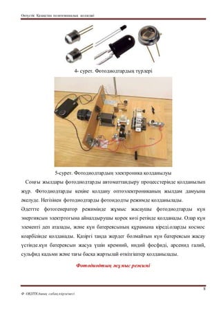 Оңтүстік Қазақстан политехникалық колледжі
8
Ф ОҚПТКАшық сабақәзірлемесі
4- сурет. Фотодиодтардың түрлері
5-сурет. Фотодиодтардың электроника қолданылуы
Соңғы жылдары фотодиодтарды автоматтандыру процесстерінде қолданылып
жүр. Фотодиодтарды кеңіне қолдану оптоэлектрониканың жылдам дамуына
әкелуде. Негізінен фотодиодтарды фотоидодты режимде қолданылады.
Әдеттте фотогенератор режимінде жұмыс жасаушы фотодиодтарды күн
энергиясын электртогына айналдырушы қорек көзі ретінде қолданады. Олар күн
элементі деп аталады, және күн батереясының құрамына кіреді.оларды космос
коарбілінде қолданады. Қазіргі таңда жердег болмайтын күн батереясын жасау
үстінде.күн батереясын жасуа үшін кремний, индий фосфиді, арсенид галий,
сульфид кадьми және тағы басқа жартылай өткізгіштер қолданылады.
Фотодиодтың жұмыс режимі
 