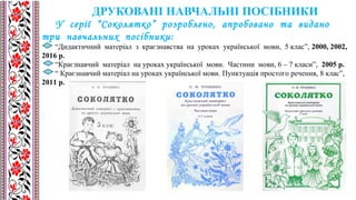 У серії “Соколятко” розроблено, апробовано та видано
три навчальних посібники:
“Дидактичний матеріал з краєзнавства на уроках української мови, 5 клас”, 2000, 2002,
2016 р.
“Краєзнавчий матеріал на уроках української мови. Частини мови, 6 – 7 класи”, 2005 р.
“ Краєзнавчий матеріал на уроках української мови. Пунктуація простого речення, 8 клас”,
2011 р.
ДРУКОВАНІ НАВЧАЛЬНІ ПОСІБНИКИ
 