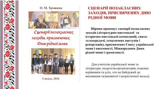 Збірник пропонує сценарії позакласних
заходів (літературно-мистецької та
історично-мистецької композицій, свята-
телепередачі, тематичних виступів і
репортажів), присвячених Святу української
мови і писемності, Міжнародним Дням
рідної мови і грамотності.
Для учителів української мови та
літератури, педагогів-організаторів, класних
керівників та усіх, хто не байдужий до
виховання талановитої і патріотичної молоді.
СЦЕНАРІЇ ПОЗАКЛАСНИХ
ЗАХОДІВ, ПРИСВЯЧЕНИХ ДНЮ
РІДНОЇ МОВИ
 