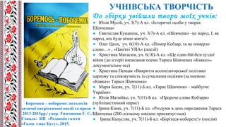 УЧНІВСЬКА ТВОРЧІСТЬ
Боремося – поборемо: антологія
дитячої патріотичної поезії та прози
2013-2015рр./ упор. Тимчишин Г. С./ –
Сокаль: КП «Редакція газети
«Голос з-над Бугу», 2015.
До збірки увійшли твори моїх учнів:
● Юлія Мусій, уч. 3(7)-А кл. «Історичні особи у творах
Шевченка»
● Святослав Кунанець, уч. 3(7)-А кл. «Шевченко –це народ, І, як
народ, він буде вічно жити!»
● Олег Цьох, уч. 6(10)-А кл. «Помер Кобзар, та не померло
слово…» , «Пам'яті УПА» (поезії)
● Христина Мигасюк, уч. 6(10)-А кл. «Ще один бій безглуздої
війни (до історії написання поеми Тараса Шевченка «Кавказ»-
документальне есе)
● Христина Пенцак «Викриття колонізаторської політики
царизму та співзвучність із сучасними подіями (за поемою
«Кавказ» Тараса Шевченка»
● Марія Босяк, уч. 7(11)-Б кл. «Тарас Шевченко – майбутнє
України»
● Юлія Матвійко, уч. 7(11)-Б кл. «Пророче слово Кобзаря»
(публіцистичний нарис)
● Ірина Кінах, уч. 7(11)-Б кл. «Роздуми в день народження Тараса
Шевченка (200-літньому ювілею присвячується)
● Ірина Капустяк, уч. 7(11)-Б кл. «Борітеся-поборете!» (поезія)
 