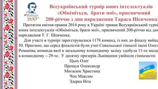 Всеукраїнський турнір юних інтелектуалів
«Обніміться, брати мої», присвячений
200-річчю з дня народження Тараса Шевченка
Протягом квітня-травня 2014 року в Україні тривав Всеукраїнський турні
юних інтелектуалів «Обніміться, брати мої», присвячений 200-річчю від дня
народження Т. Г. Шевченка.
Для участі в турнірі зареєструвалося 1178 команд, із них до фіналу вийшл
50. Приємно, що серед фіналістів були учні Сокальської гімназії імені Олега
Романіва, команда якої в загальному командному заліку здобула 11-те місце
в командному – 29-те. У десятку призерів Львівщини увійшли гімназисти:
Цьох Олег
Прощук Олександр
Мигасюк Христина
Чоп Максим
Здерка Віта
 