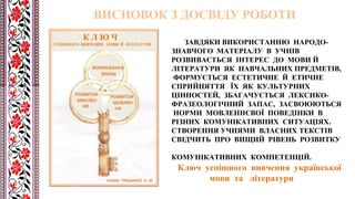 ЗАВДЯКИ ВИКОРИСТАННЮ НАРОДО-
ЗНАВЧОГО МАТЕРІАЛУ В УЧНІВ
РОЗВИВАЄТЬСЯ ІНТЕРЕС ДО МОВИ Й
ЛІТЕРАТУРИ ЯК НАВЧАЛЬНИХ ПРЕДМЕТІВ,
ФОРМУЄТЬСЯ ЕСТЕТИЧНЕ Й ЕТИЧНЕ
СПРИЙНЯТТЯ ЇХ ЯК КУЛЬТУРНИХ
ЦІННОСТЕЙ, ЗБАГАЧУЄТЬСЯ ЛЕКСИКО-
ФРАЗЕОЛОГІЧНИЙ ЗАПАС, ЗАСВОЮЮТЬСЯ
НОРМИ МОВЛЕННЄВОЇ ПОВЕДІНКИ В
РІЗНИХ КОМУНІКАТИВНИХ СИТУАЦІЯХ.
СТВОРЕННЯ УЧНЯМИ ВЛАСНИХ ТЕКСТІВ
СВІДЧИТЬ ПРО ВИЩИЙ РІВЕНЬ РОЗВИТКУ
КОМУНІКАТИВНИХ КОМПЕТЕНЦІЙ.
Ключ успішного вивчення української
мови та літератури
ВИСНОВОК З ДОСВІДУ РОБОТИ
 