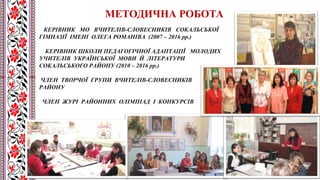 КЕРІВНИК МО ВЧИТЕЛІВ-СЛОВЕСНИКІВ СОКАЛЬСЬКОЇ
ГІМНАЗІЇ ІМЕНІ ОЛЕГА РОМАНІВА (2007 – 2016 рр.)
КЕРІВНИК ШКОЛИ ПЕДАГОГІЧНОЇ АДАПТАЦІЇ МОЛОДИХ
УЧИТЕЛІВ УКРАЇНСЬКОЇ МОВИ Й ЛІТЕРАТУРИ
СОКАЛЬСЬКОГО РАЙОНУ (2010 – 2016 рр.)
ЧЛЕН ТВОРЧОЇ ГРУПИ ВЧИТЕЛІВ-СЛОВЕСНИКІВ
РАЙОНУ
ЧЛЕН ЖУРІ РАЙОННИХ ОЛІМПІАД І КОНКУРСІВ
МЕТОДИЧНА РОБОТА
 