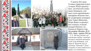 У жовтні 2011 року
Головне управління освіти
та науки ЛОДА організу-
вало для вчителів-словес-
ників Львівщини, учні
яких стали переможцями і
призерами обласних мов-
но-літературних конкурсів
імені Тараса Шевченка,
Петра Яцика та предмет-
них олімпіад, оглядові
екскурсії Києвом і до
Канева на Чернечу гору.
(За газетою «Основа», № 12
(235) –Львів – грудень 2011 р.)
P. S. Це була поїздка, яку
неможливо забути: захопливі
екскурсії, вивчення шевченків-
ських місць Київщини. А як
щиро на Чернечій горі усі
заспівали «Заповіт»! Такої
нагороди за свою учительську
працю і не сподівалася…
 