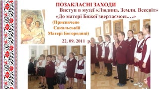 Виступ в музеї «Людина. Земля. Всесвіт»
«До матері Божої звертаємось…»
(Присвячено
Сокальській
Матері Богородиці)
22. 09. 2011 р.
ПОЗАКЛАСНІ ЗАХОДИ
 