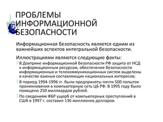 ПРОБЛЕМЫ
ИНФОРМАЦИОННОЙ
БЕЗОПАСНОСТИ
Информационная безопасность является одним из
важнейших аспектов интегральной безопасности.
Иллюстрациями являются следующие факты:
 В Доктрине информационной безопасности РФ защита от НСД
к информационным ресурсам, обеспечение безопасности
информационных и телекоммуникационных систем выделены
в качестве важных составляющих национальных интересов;
 В период 1994-1996 гг. были предприняты почти 500 попыток
проникновения в компьютерную сеть ЦБ РФ. В 1995 году было
похищено 250 миллиардов рублей.
 По сведениям ФБР ущерб от компьютерных преступлений в
США в 1997 г. составил 136 миллионов долларов.
 