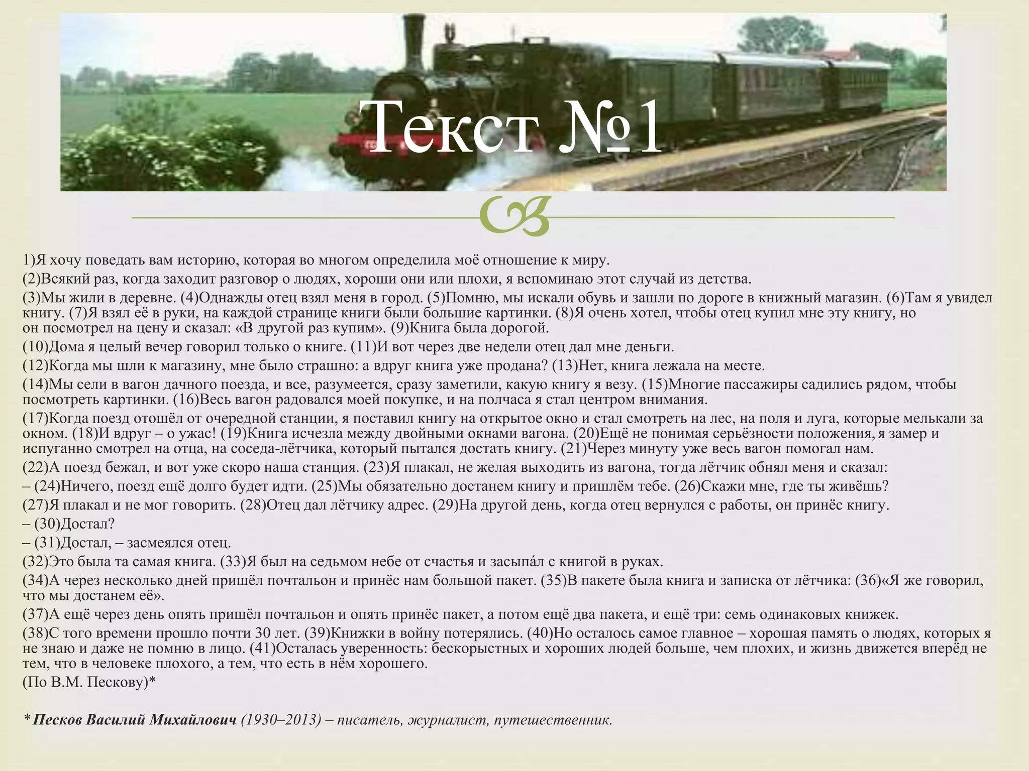 1)Я хочу поведать вам историю, которая во многом определила моё отношение к миру.
(2)Всякий раз, когда заходит разговор о людях, хороши они или плохи, я вспоминаю этот случай из детства.
(3)Мы жили в деревне. (4)Однажды отец взял меня в город. (5)Помню, мы искали обувь и зашли по дороге в книжный магазин. (6)Там я увидел
книгу. (7)Я взял её в руки, на каждой странице книги были большие картинки. (8)Я очень хотел, чтобы отец купил мне эту книгу, но
он посмотрел на цену и сказал: «В другой раз купим». (9)Книга была дорогой.
(10)Дома я целый вечер говорил только о книге. (11)И вот через две недели отец дал мне деньги.
(12)Когда мы шли к магазину, мне было страшно: а вдруг книга уже продана? (13)Нет, книга лежала на месте.
(14)Мы сели в вагон дачного поезда, и все, разумеется, сразу заметили, какую книгу я везу. (15)Многие пассажиры садились рядом, чтобы
посмотреть картинки. (16)Весь вагон радовался моей покупке, и на полчаса я стал центром внимания.
(17)Когда поезд отошёл от очередной станции, я поставил книгу на открытое окно и стал смотреть на лес, на поля и луга, которые мелькали за
окном. (18)И вдруг – о ужас! (19)Книга исчезла между двойными окнами вагона. (20)Ещё не понимая серьёзности положения, я замер и
испуганно смотрел на отца, на соседа-лётчика, который пытался достать книгу. (21)Через минуту уже весь вагон помогал нам.
(22)А поезд бежал, и вот уже скоро наша станция. (23)Я плакал, не желая выходить из вагона, тогда лётчик обнял меня и сказал:
– (24)Ничего, поезд ещё долго будет идти. (25)Мы обязательно достанем книгу и пришлём тебе. (26)Скажи мне, где ты живёшь?
(27)Я плакал и не мог говорить. (28)Отец дал лётчику адрес. (29)На другой день, когда отец вернулся с работы, он принёс книгу.
– (30)Достал?
– (31)Достал, – засмеялся отец.
(32)Это была та самая книга. (33)Я был на седьмом небе от счастья и засыпáл с книгой в руках.
(34)А через несколько дней пришёл почтальон и принёс нам большой пакет. (35)В пакете была книга и записка от лётчика: (36)«Я же говорил,
что мы достанем её».
(37)А ещё через день опять пришёл почтальон и опять принёс пакет, а потом ещё два пакета, и ещё три: семь одинаковых книжек.
(38)С того времени прошло почти 30 лет. (39)Книжки в войну потерялись. (40)Но осталось самое главное – хорошая память о людях, которых я
не знаю и даже не помню в лицо. (41)Осталась уверенность: бескорыстных и хороших людей больше, чем плохих, и жизнь движется вперёд не
тем, что в человеке плохого, а тем, что есть в нём хорошего.
(По В.М. Пескову)*
* Песков Василий Михайлович (1930–2013) – писатель, журналист, путешественник.
Текст №1
 