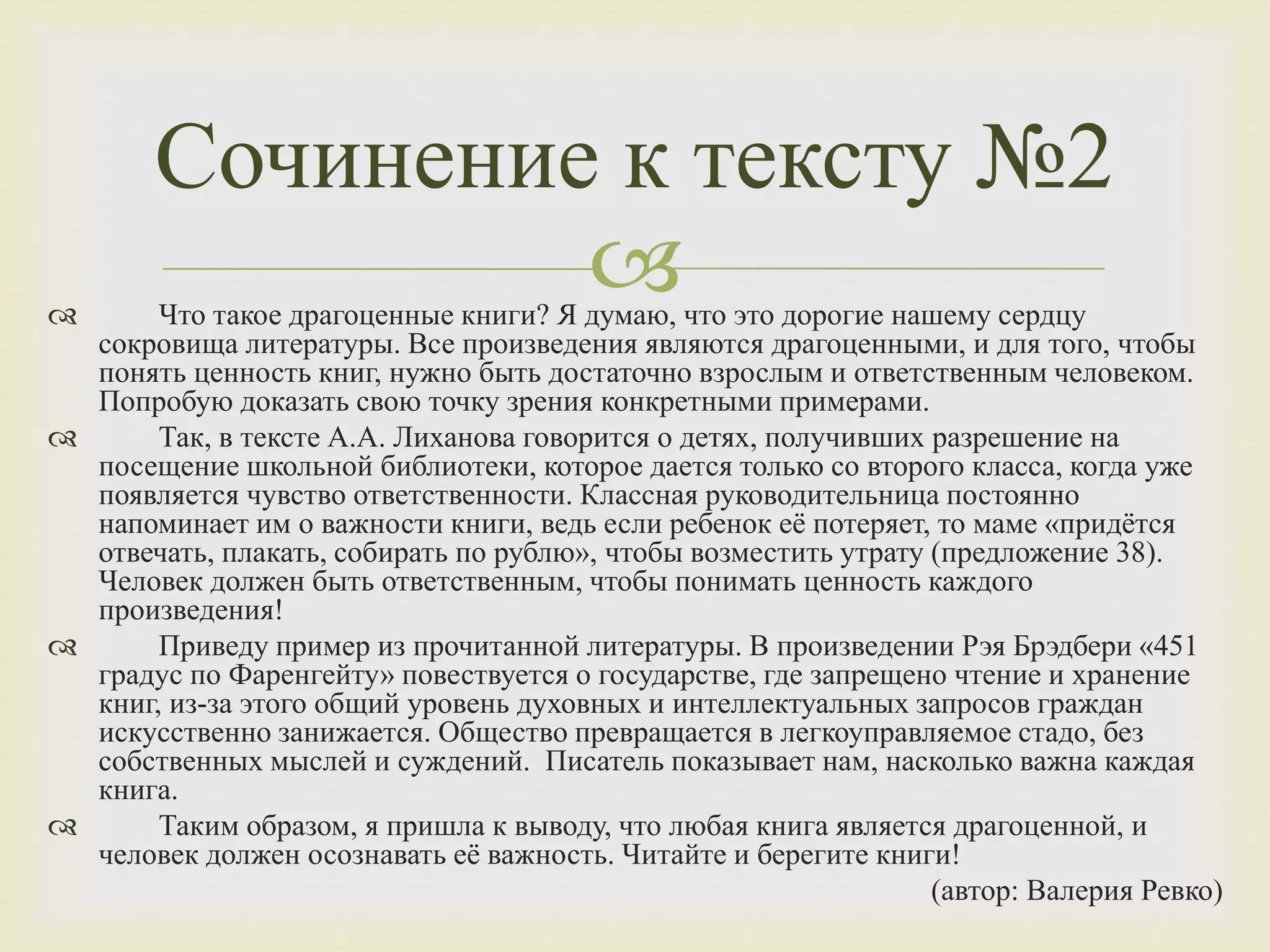  Что такое драгоценные книги? Я думаю, что это дорогие нашему сердцу
сокровища литературы. Все произведения являются драгоценными, и для того, чтобы
понять ценность книг, нужно быть достаточно взрослым и ответственным человеком.
Попробую доказать свою точку зрения конкретными примерами.
 Так, в тексте А.А. Лиханова говорится о детях, получивших разрешение на
посещение школьной библиотеки, которое дается только со второго класса, когда уже
появляется чувство ответственности. Классная руководительница постоянно
напоминает им о важности книги, ведь если ребенок её потеряет, то маме «придётся
отвечать, плакать, собирать по рублю», чтобы возместить утрату (предложение 38).
Человек должен быть ответственным, чтобы понимать ценность каждого
произведения!
 Приведу пример из прочитанной литературы. В произведении Рэя Брэдбери «451
градус по Фаренгейту» повествуется о государстве, где запрещено чтение и хранение
книг, из-за этого общий уровень духовных и интеллектуальных запросов граждан
искусственно занижается. Общество превращается в легкоуправляемое стадо, без
собственных мыслей и суждений. Писатель показывает нам, насколько важна каждая
книга.
 Таким образом, я пришла к выводу, что любая книга является драгоценной, и
человек должен осознавать её важность. Читайте и берегите книги!
(автор: Валерия Ревко)
Сочинение к тексту №2
 