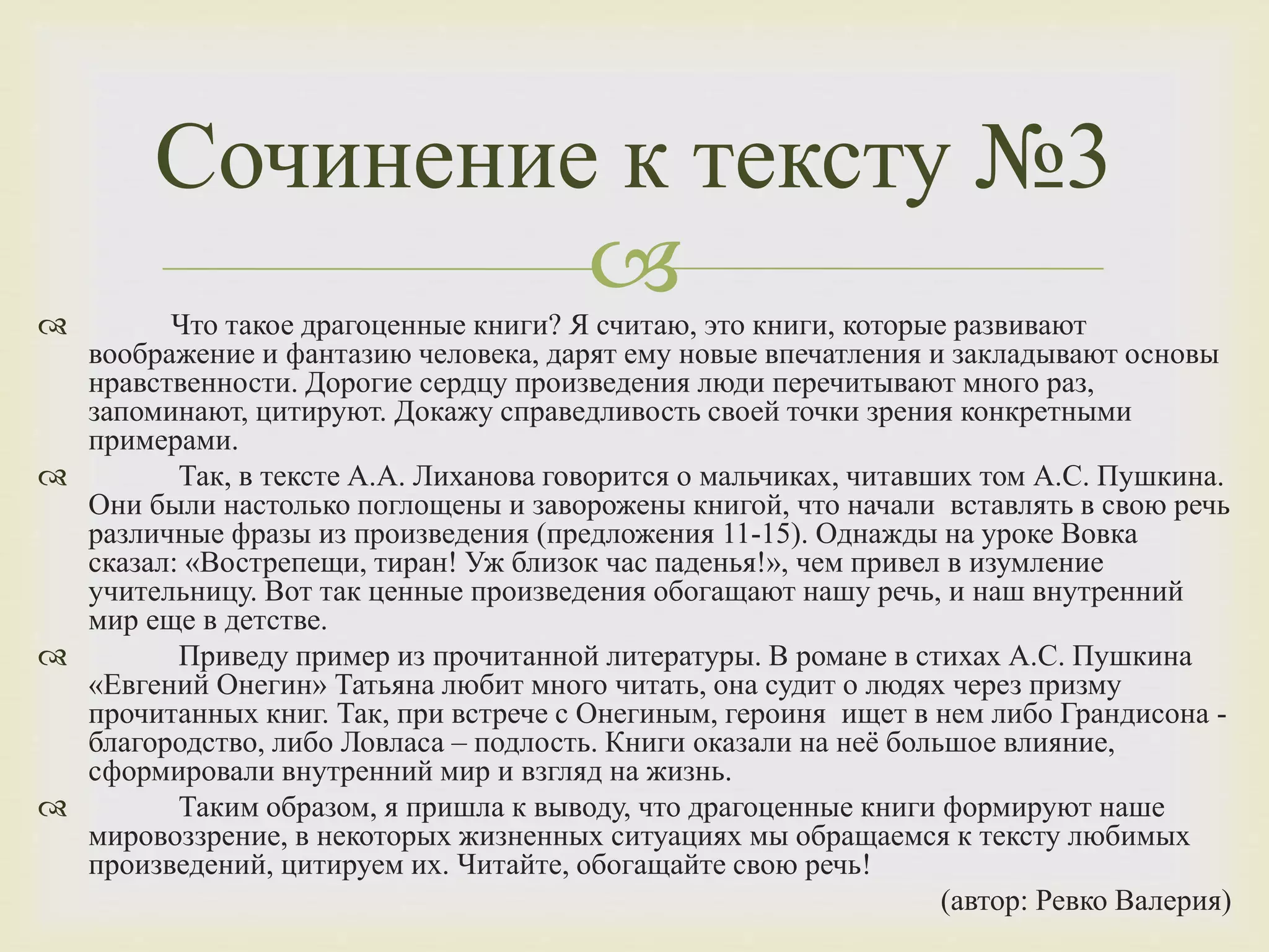  Что такое драгоценные книги? Я считаю, это книги, которые развивают
воображение и фантазию человека, дарят ему новые впечатления и закладывают основы
нравственности. Дорогие сердцу произведения люди перечитывают много раз,
запоминают, цитируют. Докажу справедливость своей точки зрения конкретными
примерами.
 Так, в тексте А.А. Лиханова говорится о мальчиках, читавших том А.С. Пушкина.
Они были настолько поглощены и заворожены книгой, что начали вставлять в свою речь
различные фразы из произведения (предложения 11-15). Однажды на уроке Вовка
сказал: «Вострепещи, тиран! Уж близок час паденья!», чем привел в изумление
учительницу. Вот так ценные произведения обогащают нашу речь, и наш внутренний
мир еще в детстве.
 Приведу пример из прочитанной литературы. В романе в стихах А.С. Пушкина
«Евгений Онегин» Татьяна любит много читать, она судит о людях через призму
прочитанных книг. Так, при встрече с Онегиным, героиня ищет в нем либо Грандисона -
благородство, либо Ловласа – подлость. Книги оказали на неё большое влияние,
сформировали внутренний мир и взгляд на жизнь.
 Таким образом, я пришла к выводу, что драгоценные книги формируют наше
мировоззрение, в некоторых жизненных ситуациях мы обращаемся к тексту любимых
произведений, цитируем их. Читайте, обогащайте свою речь!
(автор: Ревко Валерия)
Сочинение к тексту №3
 