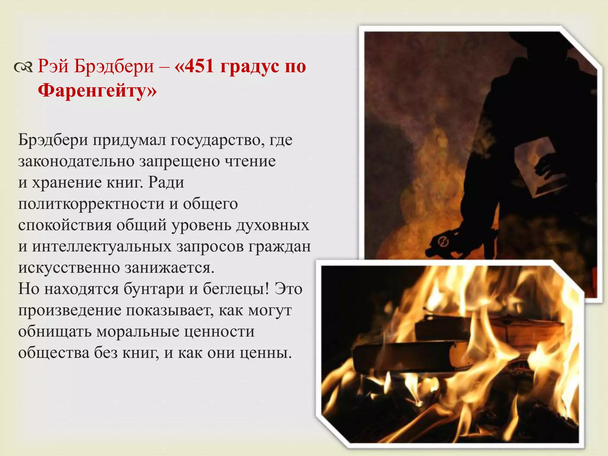  Рэй Брэдбери – «451 градус по
Фаренгейту»
Брэдбери придумал государство, где
законодательно запрещено чтение
и хранение книг. Ради
политкорректности и общего
спокойствия общий уровень духовных
и интеллектуальных запросов граждан
искусственно занижается.
Но находятся бунтари и беглецы! Это
произведение показывает, как могут
обнищать моральные ценности
общества без книг, и как они ценны.
 