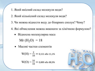 4. Які обчислення можна виконати за хімічною формулою?
1. Який якісний склад молекули води?
2. Який кількісний склад молекули води?
3. Чи можна віднести воду до бінарних сполук? Чому?
 Відносна молекулярна маса
 Масові частки елементів
Мr (Н2О) = 18
W(H) =
2
18
= 0,111 або 11,1%
W(О) =
16
18
= 0,889 або 88,9%
 